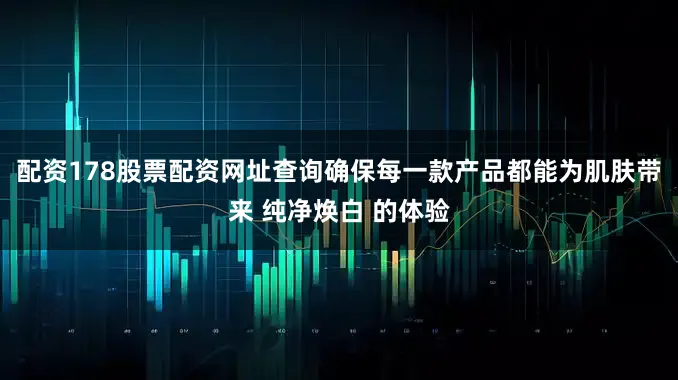配资178股票配资网址查询确保每一款产品都能为肌肤带来 纯净焕白 的体验