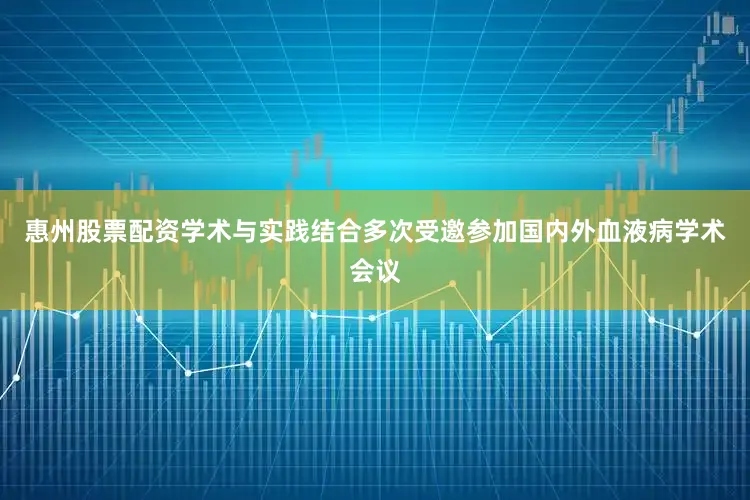 惠州股票配资学术与实践结合多次受邀参加国内外血液病学术会议